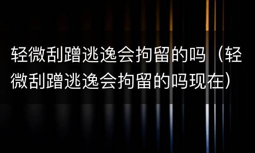 轻微刮蹭逃逸会拘留的吗（轻微刮蹭逃逸会拘留的吗现在）