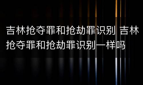 吉林抢夺罪和抢劫罪识别 吉林抢夺罪和抢劫罪识别一样吗