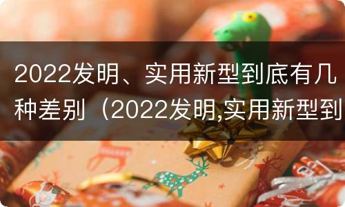 2022发明、实用新型到底有几种差别（2022发明,实用新型到底有几种差别呢）