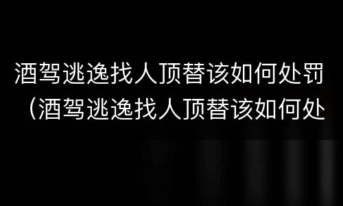 酒驾逃逸找人顶替该如何处罚（酒驾逃逸找人顶替该如何处罚他）