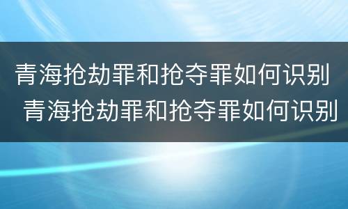 青海抢劫罪和抢夺罪如何识别 青海抢劫罪和抢夺罪如何识别的