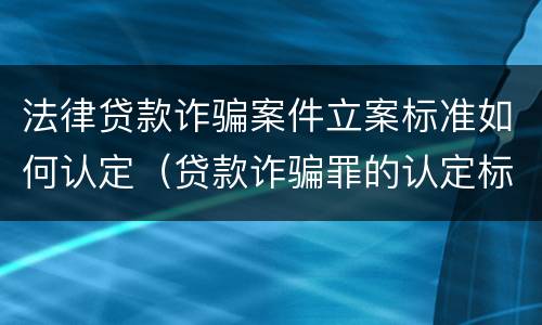 法律贷款诈骗案件立案标准如何认定（贷款诈骗罪的认定标准）