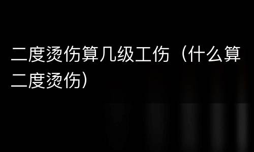 二度烫伤算几级工伤（什么算二度烫伤）