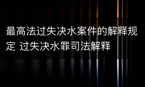 最高法过失决水案件的解释规定 过失决水罪司法解释