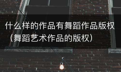 什么样的作品有舞蹈作品版权（舞蹈艺术作品的版权）