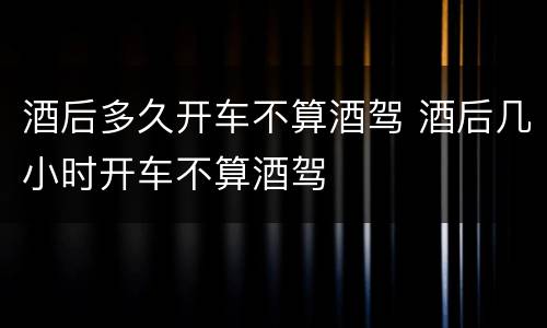酒后多久开车不算酒驾 酒后几小时开车不算酒驾