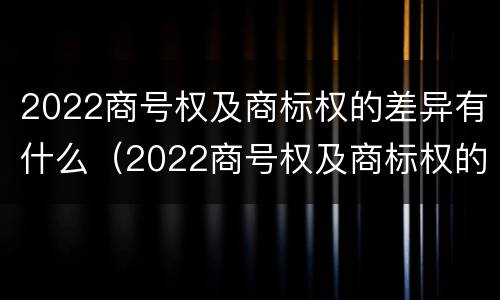2022商号权及商标权的差异有什么（2022商号权及商标权的差异有什么变化）