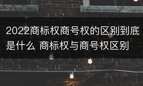 2022商标权商号权的区别到底是什么 商标权与商号权区别