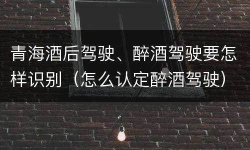 青海酒后驾驶、醉酒驾驶要怎样识别（怎么认定醉酒驾驶）