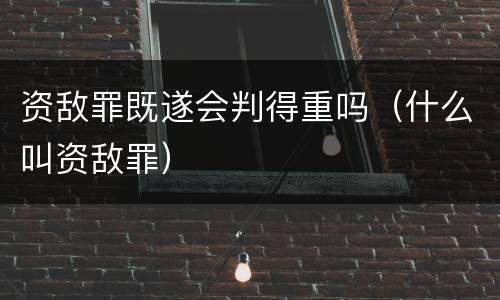 资敌罪既遂会判得重吗（什么叫资敌罪）