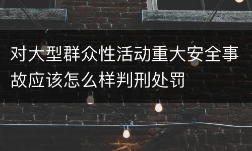 对大型群众性活动重大安全事故应该怎么样判刑处罚