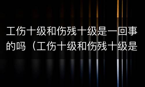 工伤十级和伤残十级是一回事的吗（工伤十级和伤残十级是一回事的吗怎么赔偿）