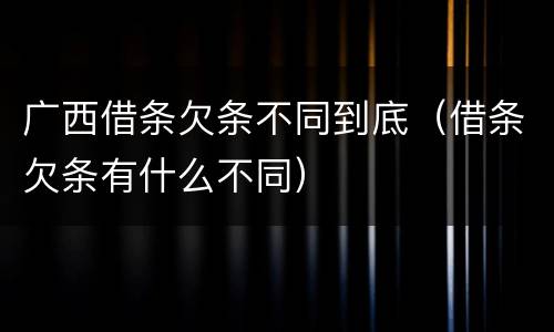广西借条欠条不同到底（借条欠条有什么不同）