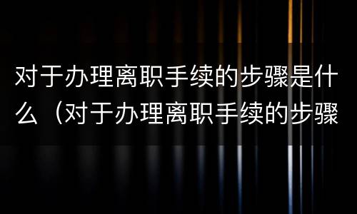 对于办理离职手续的步骤是什么（对于办理离职手续的步骤是什么意思）