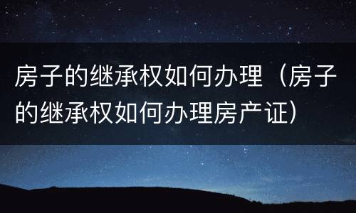房子的继承权如何办理（房子的继承权如何办理房产证）