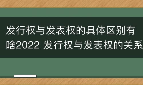 发行权与发表权的具体区别有啥2022 发行权与发表权的关系
