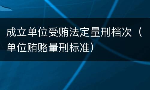 成立单位受贿法定量刑档次（单位贿赂量刑标准）