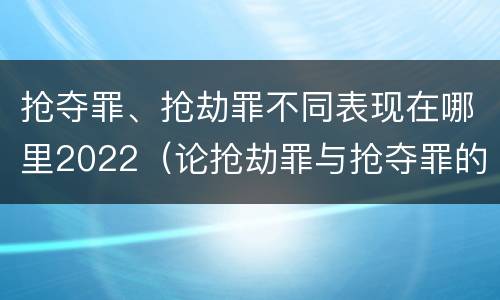 抢夺罪、抢劫罪不同表现在哪里2022（论抢劫罪与抢夺罪的界限）
