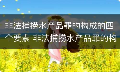 非法捕捞水产品罪的构成的四个要素 非法捕捞水产品罪的构成的四个要素是什么