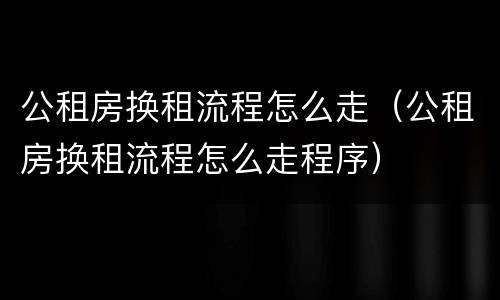 公租房换租流程怎么走（公租房换租流程怎么走程序）