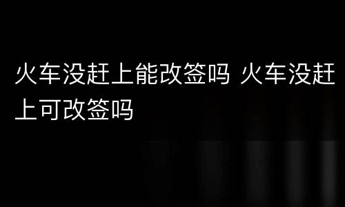 火车没赶上能改签吗 火车没赶上可改签吗