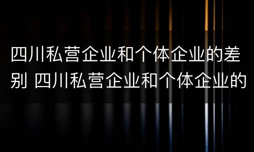 四川私营企业和个体企业的差别 四川私营企业和个体企业的差别在哪