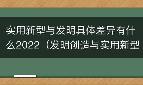 实用新型与发明具体差异有什么2022（发明创造与实用新型的区别）