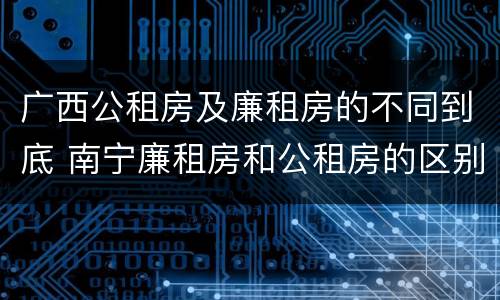 广西公租房及廉租房的不同到底 南宁廉租房和公租房的区别