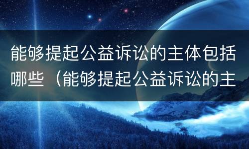 能够提起公益诉讼的主体包括哪些（能够提起公益诉讼的主体包括哪些人）