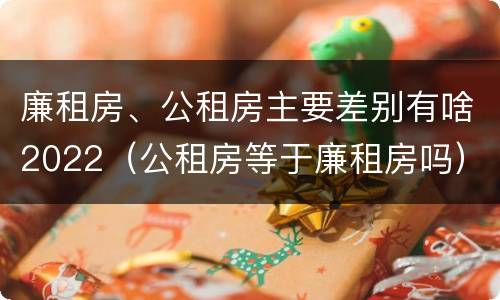 廉租房、公租房主要差别有啥2022（公租房等于廉租房吗）