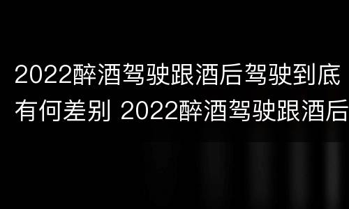 2022醉酒驾驶跟酒后驾驶到底有何差别 2022醉酒驾驶跟酒后驾驶到底有何差别呢