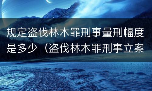 规定盗伐林木罪刑事量刑幅度是多少（盗伐林木罪刑事立案标准）