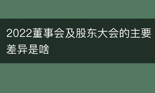 2022董事会及股东大会的主要差异是啥