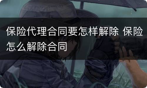 保险代理合同要怎样解除 保险怎么解除合同