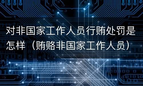 对非国家工作人员行贿处罚是怎样（贿赂非国家工作人员）