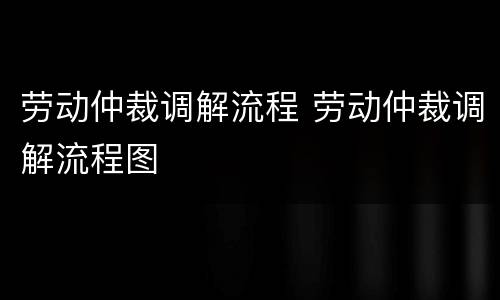 劳动仲裁调解流程 劳动仲裁调解流程图