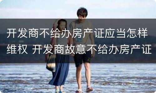 开发商不给办房产证应当怎样维权 开发商故意不给办房产证咋办