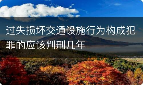 过失损坏交通设施行为构成犯罪的应该判刑几年