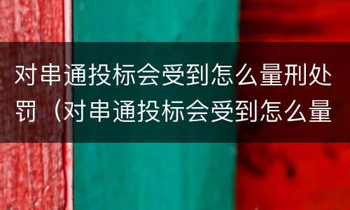 对串通投标会受到怎么量刑处罚（对串通投标会受到怎么量刑处罚的影响）