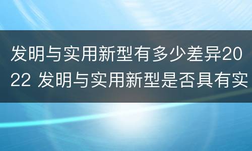 发明与实用新型有多少差异2022 发明与实用新型是否具有实用性