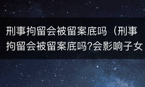 刑事拘留会被留案底吗（刑事拘留会被留案底吗?会影响子女考公务员吗?）
