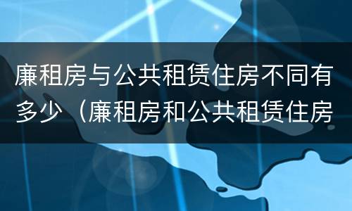 廉租房与公共租赁住房不同有多少（廉租房和公共租赁住房的区别）
