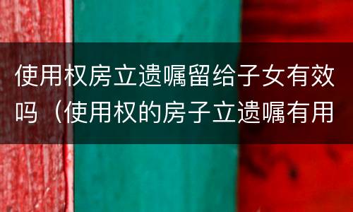 使用权房立遗嘱留给子女有效吗（使用权的房子立遗嘱有用吗）