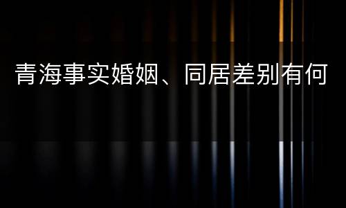 青海事实婚姻、同居差别有何