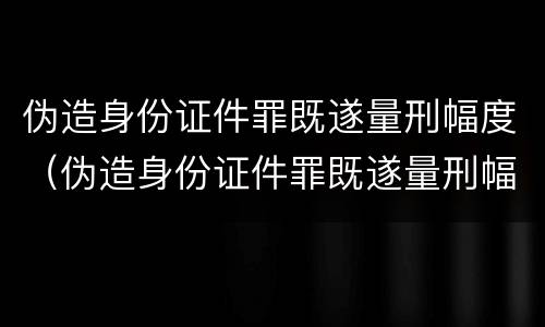 伪造身份证件罪既遂量刑幅度（伪造身份证件罪既遂量刑幅度多大）