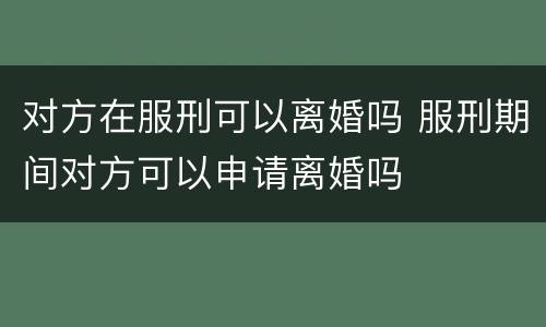 对方在服刑可以离婚吗 服刑期间对方可以申请离婚吗