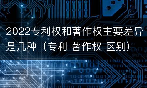 2022专利权和著作权主要差异是几种（专利 著作权 区别）