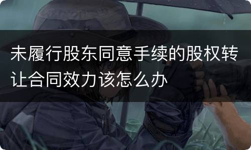 未履行股东同意手续的股权转让合同效力该怎么办