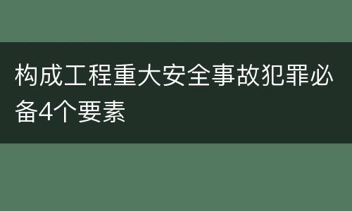 构成工程重大安全事故犯罪必备4个要素