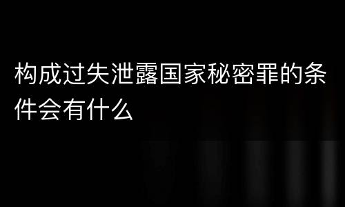 构成过失泄露国家秘密罪的条件会有什么
